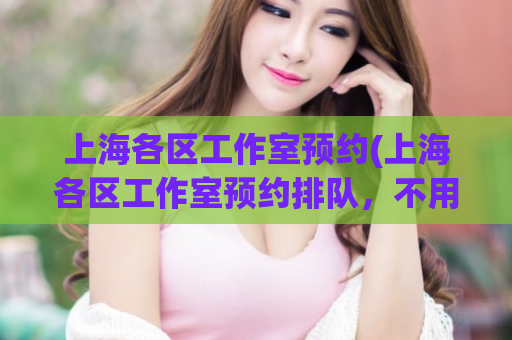 上海各区工作室预约(上海各区工作室预约排队，不用愁！)