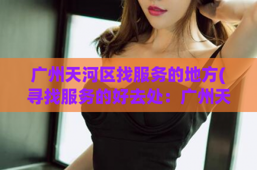 广州天河区找服务的地方(寻找服务的好去处：广州天河区的优质服务场所推荐)