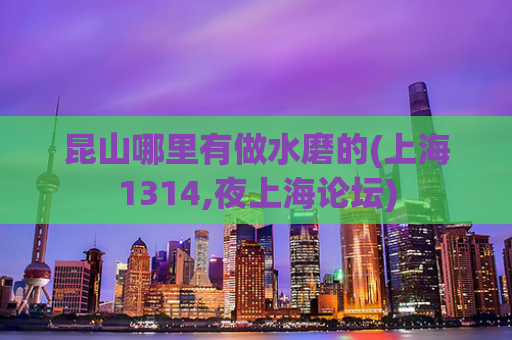 昆山哪里有做水磨的(上海1314,夜上海论坛)
