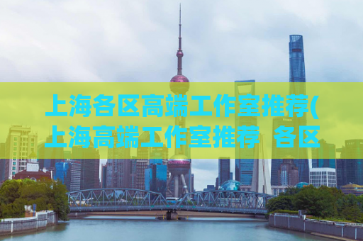 上海各区高端工作室推荐(上海高端工作室推荐  各区精选优质品牌)
