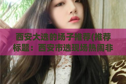 西安大选的场子推荐(推荐标题：西安市选现场热闹非凡！「新闻报道」)