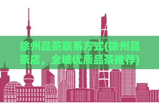 徐州品茶联系方式(徐州品茶店，全城优质品茶推荐)