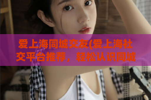 爱上海同城交友(爱上海社交平台推荐，轻松认识同城好友)