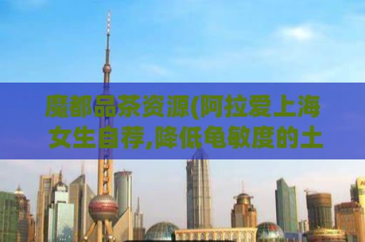 魔都品茶资源(阿拉爱上海 女生自荐,降低龟敏度的土方法有哪些)