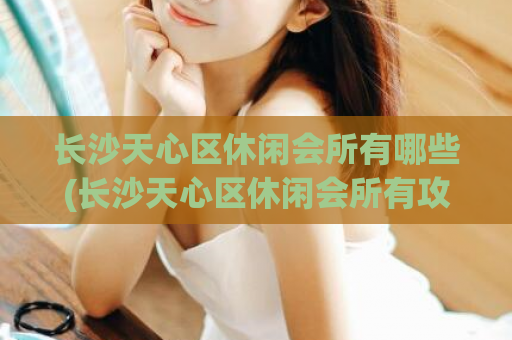 长沙天心区休闲会所有哪些(长沙天心区休闲会所有攻略，让你轻松畅游！)
