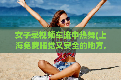女子录视频车流中热舞(上海免费睡觉又安全的地方,5003小时无限次套路)