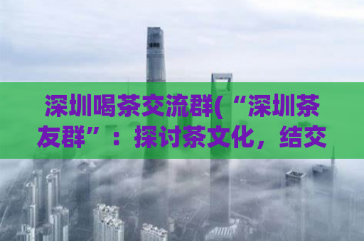 深圳喝茶交流群(“深圳茶友群”：探讨茶文化，结交志同道合的茶友)