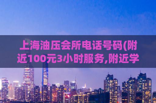 上海油压会所电话号码(附近100元3小时服务,附近学生24小时随叫随到电话)