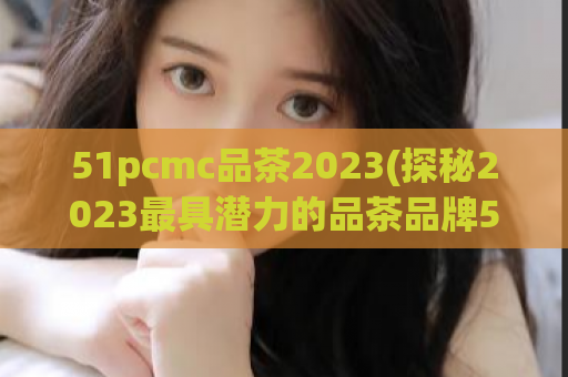 51pcmc品茶2023(探秘2023最具潜力的品茶品牌51pcmc)