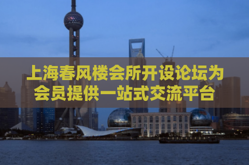 上海春风楼会所开设论坛为会员提供一站式交流平台