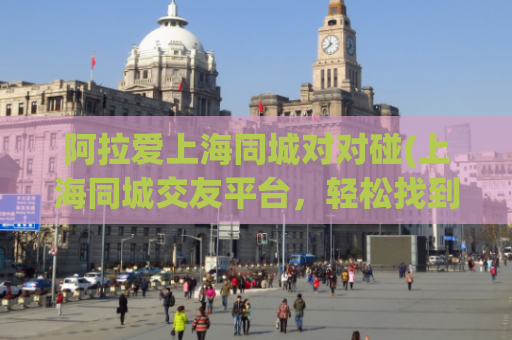 阿拉爱上海同城对对碰(上海同城交友平台，轻松找到心仪对象)