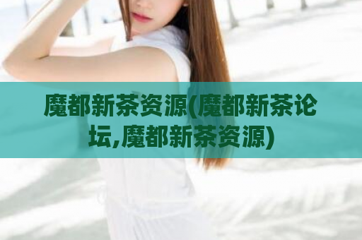 魔都新茶资源(魔都新茶论坛,魔都新茶资源)