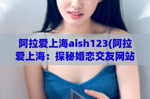 阿拉爱上海aish123(阿拉爱上海：探秘婚恋交友网站，让你的感情故事更精彩)