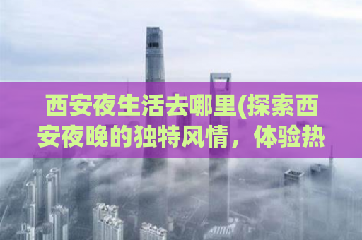 西安夜生活去哪里(探索西安夜晚的独特风情，体验热络之处)