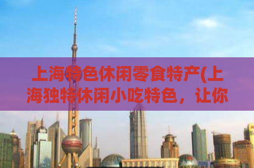 上海特色休闲零食特产(上海独特休闲小吃特色，让你欲罢不能！)