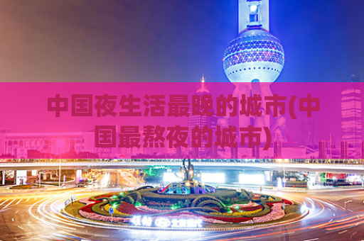 中国夜生活最晚的城市(中国最熬夜的城市)