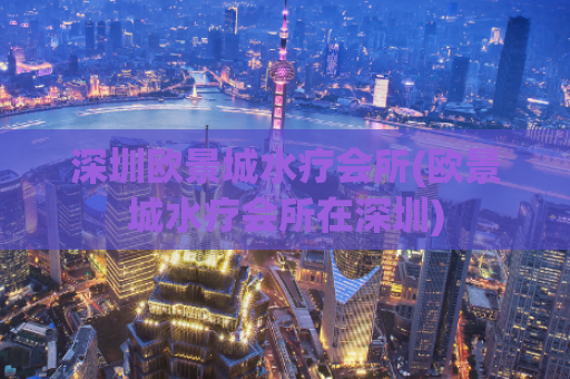 深圳欧景城水疗会所(欧景城水疗会所在深圳)