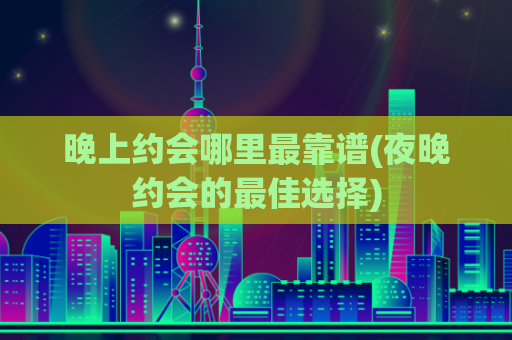 晚上约会哪里最靠谱(夜晚约会的最佳选择)