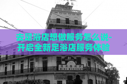 去足浴店想做服务怎么说-开启全新足浴店服务体验