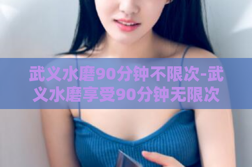 武义水磨90分钟不限次-武义水磨享受90分钟无限次数