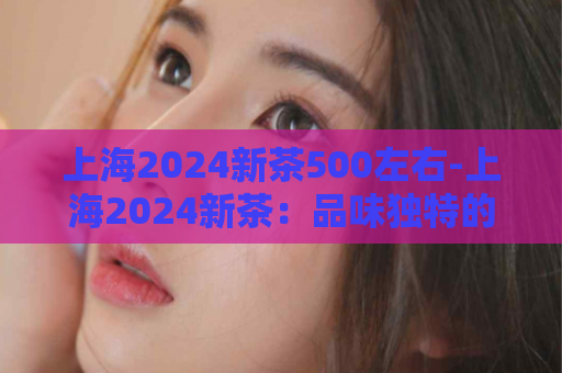 上海2024新茶500左右-上海2024新茶：品味独特的新时代茶香