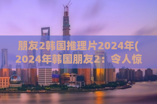 朋友2韩国推理片2024年(2024年韩国朋友2：令人惊叹的推理片！)
