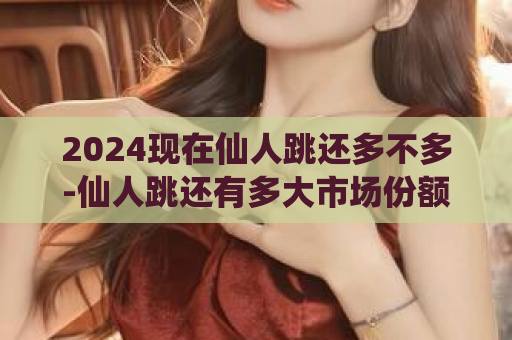 2024现在仙人跳还多不多-仙人跳还有多大市场份额