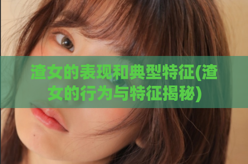 渣女的表现和典型特征(渣女的行为与特征揭秘)
