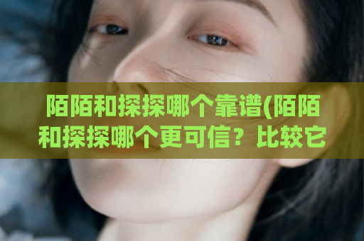 陌陌和探探哪个靠谱(陌陌和探探哪个更可信？比较它们的优缺点)