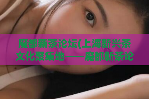 魔都新茶论坛(上海新兴茶文化聚集地——魔都新茶论坛)