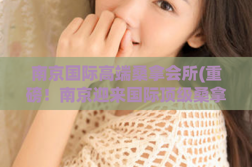南京国际高端桑拿会所(重磅！南京迎来国际顶级桑拿会所)