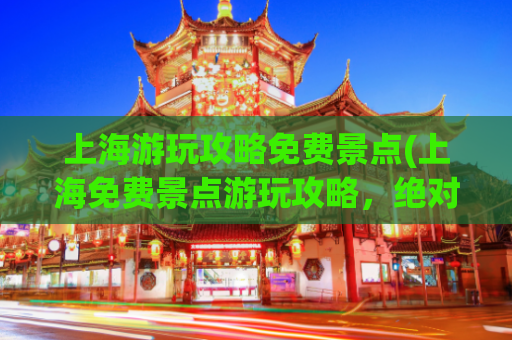 上海游玩攻略免费景点(上海免费景点游玩攻略，绝对精彩！)