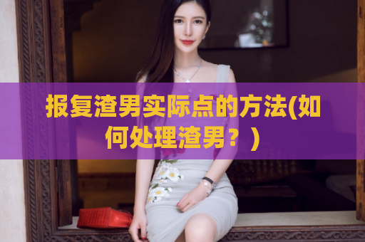 报复渣男实际点的方法(如何处理渣男？)
