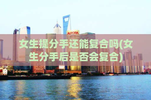 女生提分手还能复合吗(女生分手后是否会复合)