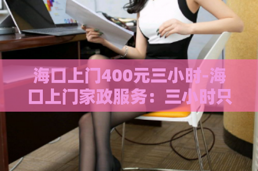 海口上门400元三小时-海口上门家政服务：三小时只需400元！