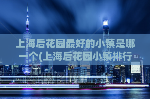 上海后花园最好的小镇是哪一个(上海后花园小镇排行榜，最佳小镇揭晓)