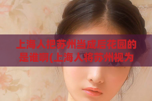 上海人把苏州当成后花园的是谁啊(上海人将苏州视为私人后花园)