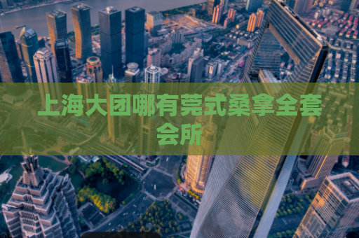 上海大团哪有莞式桑拿全套会所