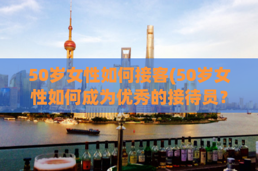50岁女性如何接客(50岁女性如何成为优秀的接待员？)