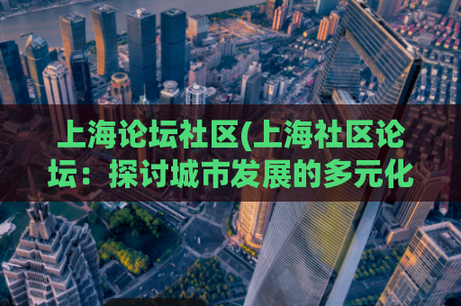 上海论坛社区(上海社区论坛:探讨城市发展的多元化视角)