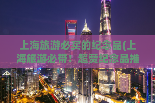 上海旅游必买的纪念品(上海旅游必带!超赞纪念品推荐!)
