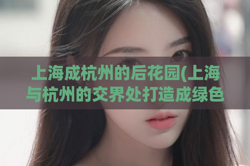 上海成杭州的后花园(上海与杭州的交界处打造成绿色生态乐园)