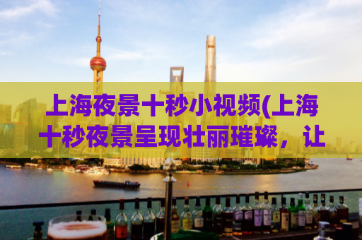 上海夜景十秒小视频(上海十秒夜景呈现壮丽璀璨，让你流连忘返！)