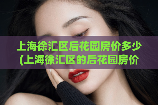 上海徐汇区后花园房价多少(上海徐汇区的后花园房价是多少？)