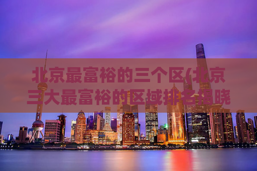 北京最富裕的三个区(北京三大最富裕的区域排名揭晓)