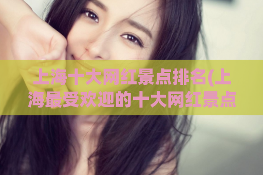 上海十大网红景点排名(上海最受欢迎的十大网红景点汇总)