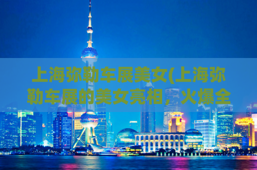 上海弥勒车展美女(上海弥勒车展的美女亮相，火爆全场！)