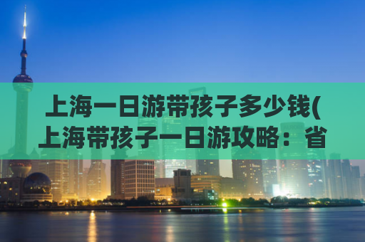 上海一日游带孩子多少钱(上海带孩子一日游攻略：省钱又好玩)