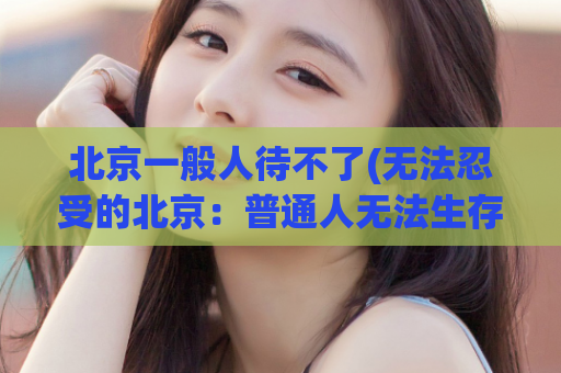 北京一般人待不了(无法忍受的北京：普通人无法生存的代价)