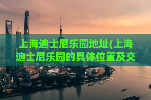 上海迪士尼乐园地址(上海迪士尼乐园的具体位置及交通方式)